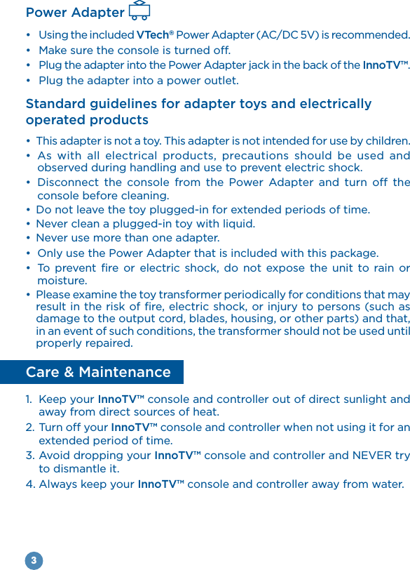 3Power Adapter  Using the included VTech® Power Adapter (AC/DC 5V) is recommended.  InnoTV™. Standard guidelines for adapter toys and electrically operated products           observed during handling and use to prevent electric shock.           console before cleaning.                  moisture. damage to the output cord, blades, housing, or other parts) and that, in an event of such conditions, the transformer should not be used until properly repaired.Care &amp; Maintenance1.  Keep your InnoTV™ console and controller out of direct sunlight and away from direct sources of heat.2. Turn off your InnoTV™ console and controller when not using it for an extended period of time.3. Avoid dropping your InnoTV™to dismantle it.4. Always keep your InnoTV™ console and controller away from water.