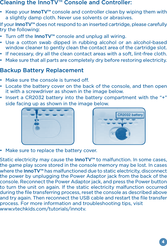 4Cleaning the InnoTV™ Console and Controller: Keep your InnoTV™ console and controller clean by wiping them with a slightly damp cloth. Never use solvents or abrasives.If your InnoTV™ does not respond to an inserted cartridge, please carefully try the following: InnoTV™ console and unplug all wiring.           window cleaner to gently clean the contact area of the cartridge slot.  Backup Battery Replacement  it with a screwdriver as shown in the image below. side facing up as shown in the image below. Static electricity may cause the InnoTV™ to malfunction. In some cases, the game play score stored in the console memory may be lost. In cases where the InnoTV™ has malfunctioned due to static electricity, disconnect to turn the unit on again. If the static electricity malfunction occurred during the file transferring process, reset the console as described above and try again. Then reconnect the USB cable and restart the file transfer process. For more information and troubleshooting tips, visit www.vtechkids.com/tutorials/innotv.