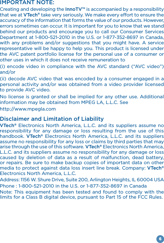 6IMPORTANT NOTE:Creating and developing the InnoTV™ is accompanied by a responsibility that we at VTech® take very seriously. We make every effort to ensure the accuracy of the information that forms the value of our products. However, errors sometimes can occur. It is important for you to know that we stand behind our products and encourage you to call our Consumer Services with any problems and/or suggestions that you might have. A service representative will be happy to help you. This product is licensed under the AVC patent portfolio license for the personal use of a consumer or other uses in which it does not receive remuneration to and/or (ii) decode AVC video that was encoded by a consumer engaged in a personal activity and/or was obtained from a video provider licensed to provide AVC video. No license is granted or shall be implied for any other use. Additional http://www.mpegla.comDisclaimer and Limitation of LiabilityVTech®responsibility for any damage or loss resulting from the use of this handbook. VTech® assume no responsibility for any loss or claims by third parties that may arise through the use of this software. VTech®caused by deletion of data as a result of malfunction, dead battery, or repairs. Be sure to make backup copies of important data on other media to protect against data loss insert line break. Company: VTech®  limits for a Class B digital device, pursuant to Part 15 of the FCC Rules.