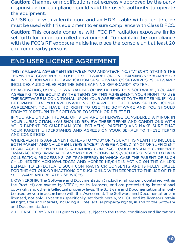 10Caution: Changes or modifications not expressly approved by the party responsible for compliance could void the user’s authority to operate the equipment.must be used with this equipment to ensure compliance with Class B FCC.Caution: This console complies with FCC RF radiation exposure limits set forth for an uncontrolled environment. To maintain the compliance cm from nearby persons.END USER LICENSE AGREEMENTGINI LEARNING KEYBOARD™ OR IN CONNECTION WITH THE APPLICATION OF SOFTWARE (“SOFTWARE”). “SOFTWARE” GINI LEARNING KEYBOARD™ SYSTEM.                                          AND CONDITIONS.           CHILD HEREBY ACKNOWLEDGES AND AGREES HE/SHE IS ACTING ON THE CHILD’S           SOFTWARE AND RELATED SERVICES.1. OWNERSHIP. The Software and Documentation (including all content contained within the Product) are owned by VTECH, or its licensors, and are protected by international copyright and other intellectual property laws. The Software and Documentation shall only be used by you in accordance with this Agreement. The Software and Documentation are licensed, not sold. Except as specifically set forth herein, VTECH and its licensors retain all right, title and interest, including all intellectual property rights, in and to the Software and Documentation.2. LICENSE TERMS. VTECH grants to you, subject to the terms, conditions and limitations 