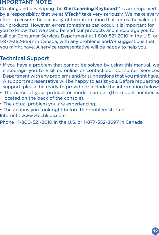 12IMPORTANT NOTE:Creating and developing the Gini Learning Keyboard™ is accompanied by a responsibility that we at VTech® take very seriously. We make every effort to ensure the accuracy of the information that forms the value of our products. However, errors sometimes can occur. It is important for you to know that we stand behind our products and encourage you to you might have. A service representative will be happy to help you.Technical Supportencourage you to visit us online or contact our Consumer Services Department with any problems and/or suggestions that you might have. A support representative will be happy to assist you. Before requesting support, please be ready to provide or include the information below:            located on the back of the console).Internet : www.vtechkids.com