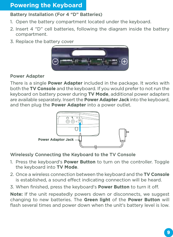 Powering the KeyboardBattery Installation (For 4 “D” Batteries)1.  Open the battery compartment located under the keyboard.2. Insert 4 “D” cell batteries, following the diagram inside the battery compartment.3. Replace the battery coverPower AdapterThere is a single Power Adapter included in the package. It works with both the TV Console and the keyboard. If you would prefer to not run the keyboard on battery power during TV Mode, additional power adapters are available separately. Insert the Power Adapter Jack into the keyboard, and then plug the Power Adapter into a power outlet.Wirelessly Connecting the Keyboard to the TV Console1.  Press the keyboard&apos;s Power Button to turn on the controller. Toggle the keyboard into TV Mode. 2.  Once a wireless connection between the keyboard and the TV Console is established, a sound effect indicating connection will be heard.3. When finished, press the keyboard&apos;s Power Button to turn it off.Note: If the unit repeatedly powers down or disconnects, we suggest changing to new batteries. The Green light of the Power Button will flash several times and power down when the unit&apos;s battery level is low.9Power Adaptor Jack