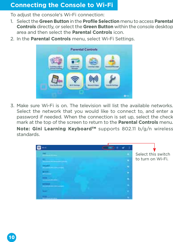 Connecting the Console to Wi-FiTo adjust the console&apos;s Wi-Fi connection:1.  Select the Green Button in the Profile Selection menu to access Parental Controls directly, or select the Green Button within the console desktop area and then select the Parental Controls icon.2.  In the Parental Controls menu, select Wi-Fi Settings.3. Make sure Wi-Fi is on. The television will list the available networks. Select the network that you would like to connect to, and enter a password if needed. When the connection is set up, select the check mark at the top of the screen to return to the Parental Controls menu. Note: Gini Learning KeyboardTM supports 802.11 b/g/n wireless standards.10Select this switch to turn on Wi-Fi.