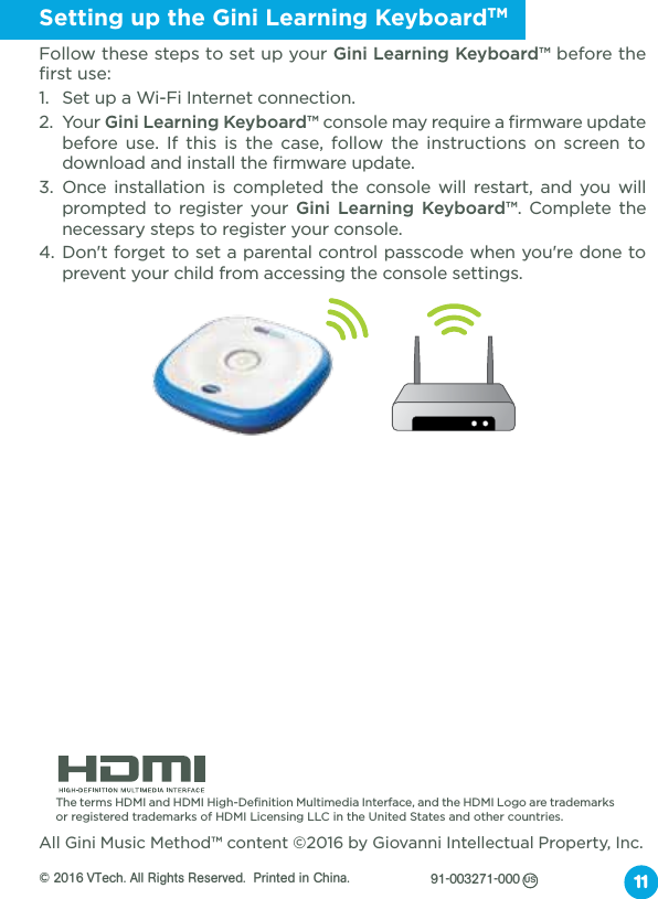 Setting up the Gini Learning KeyboardTMFollow these steps to set up your Gini Learning Keyboard™ before the first use:1.  Set up a Wi-Fi Internet connection.2. Your Gini Learning Keyboard™ console may require a firmware update before use. If this is the case, follow the instructions on screen to download and install the firmware update. 3. Once installation is completed the console will restart, and you will prompted to register your Gini Learning Keyboard™. Complete the necessary steps to register your console.4. Don&apos;t forget to set a parental control passcode when you&apos;re done to prevent your child from accessing the console settings.11 The terms HDMI and HDMI High-Definition Multimedia Interface, and the HDMI Logo are trademarks or registered trademarks of HDMI Licensing LLC in the United States and other countries.All Gini Music Method™ content ©2016 by Giovanni Intellectual Property, Inc.© 2016 VTech. All Rights Reserved.  Printed  in  China.            91-003271-000US