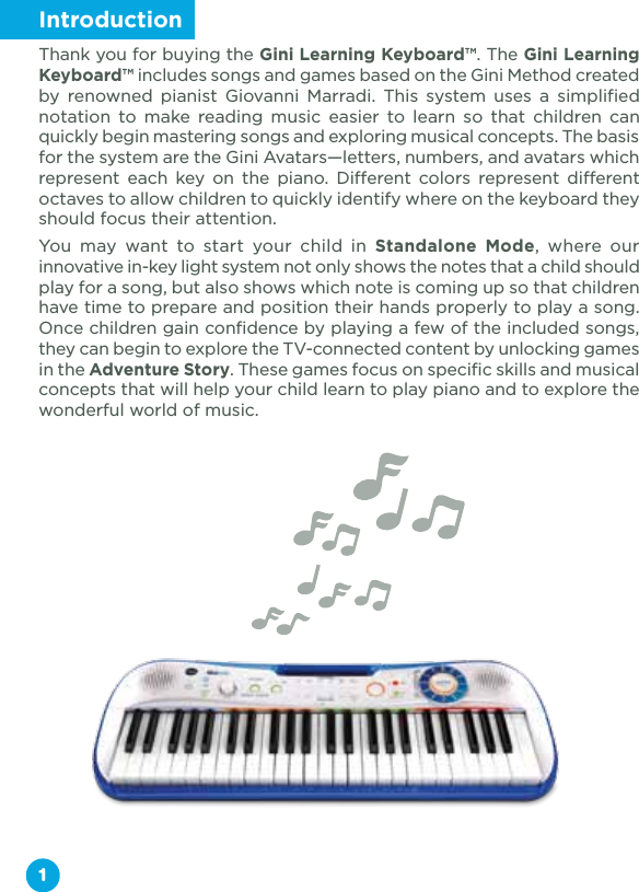 1IntroductionThank you for buying the Gini Learning Keyboard™. The Gini Learning Keyboard™ includes songs and games based on the Gini Method created by renowned pianist Giovanni Marradi. This system uses a simplified notation to make reading music easier to learn so that children can quickly begin mastering songs and exploring musical concepts. The basis for the system are the Gini Avatars—letters, numbers, and avatars which represent each key on the piano. Different colors represent different octaves to allow children to quickly identify where on the keyboard they should focus their attention. You may want to start your child in Standalone Mode, where our innovative in-key light system not only shows the notes that a child should play for a song, but also shows which note is coming up so that children have time to prepare and position their hands properly to play a song. Once children gain confidence by playing a few of the included songs, they can begin to explore the TV-connected content by unlocking games in the Adventure Story. These games focus on specific skills and musical concepts that will help your child learn to play piano and to explore the wonderful world of music.