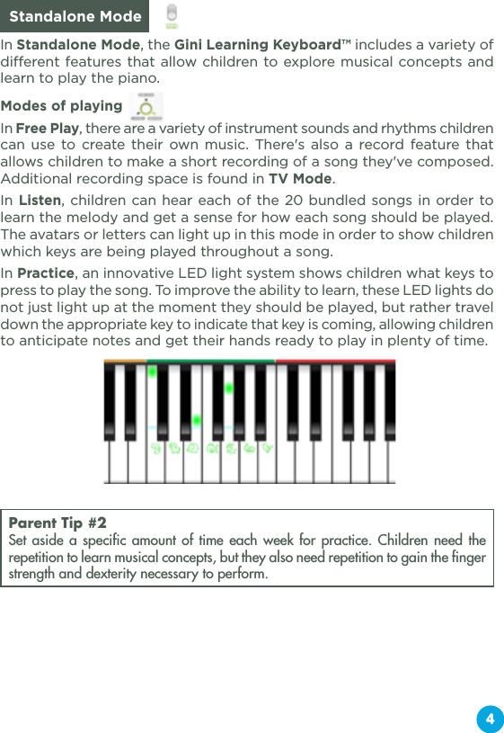 4  Standalone ModeIn Standalone Mode, the Gini Learning Keyboard™ includes a variety of different features that allow children to explore musical concepts and learn to play the piano. Modes of playing In Free Play, there are a variety of instrument sounds and rhythms children can use to create their own music. There&apos;s also a record feature that allows children to make a short recording of a song they&apos;ve composed. Additional recording space is found in TV Mode.In Listen, children can hear each of the 20 bundled songs in order to learn the melody and get a sense for how each song should be played. The avatars or letters can light up in this mode in order to show children which keys are being played throughout a song.In Practice, an innovative LED light system shows children what keys to press to play the song. To improve the ability to learn, these LED lights do not just light up at the moment they should be played, but rather travel down the appropriate key to indicate that key is coming, allowing children to anticipate notes and get their hands ready to play in plenty of time.Parent Tip #2Set aside a specific amount of time each week for practice. Children need the repetition to learn musical concepts, but they also need repetition to gain the finger strength and dexterity necessary to perform.