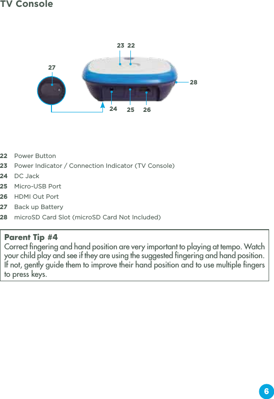 622  Power Button23  Power Indicator / Connection Indicator (TV Console)24   DC Jack25  Micro-USB Port26  HDMI Out Port27  Back up Battery28  microSD Card Slot (microSD Card Not Included)Parent Tip #4Correct fingering and hand position are very important to playing at tempo. Watch your child play and see if they are using the suggested fingering and hand position. If not, gently guide them to improve their hand position and to use multiple fingers to press keys.222324 25 262827TV Console