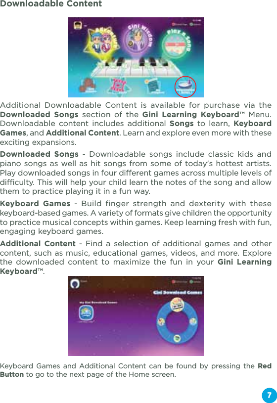 Downloadable ContentAdditional Downloadable Content is available for purchase via the Downloaded Songs section of the Gini Learning Keyboard™ Menu. Downloadable content includes additional Songs to learn, Keyboard Games, and Additional Content. Learn and explore even more with these exciting expansions.Downloaded Songs - Downloadable songs include classic kids and piano songs as well as hit songs from some of today&apos;s hottest artists. Play downloaded songs in four different games across multiple levels of difficulty. This will help your child learn the notes of the song and allow them to practice playing it in a fun way.Keyboard Games - Build finger strength and dexterity with these keyboard-based games. A variety of formats give children the opportunity to practice musical concepts within games. Keep learning fresh with fun, engaging keyboard games.Additional Content - Find a selection of additional games and other content, such as music, educational games, videos, and more. Explore the downloaded content to maximize the fun in your Gini Learning Keyboard™.Keyboard Games and Additional Content can be found by pressing the Red Button to go to the next page of the Home screen.7