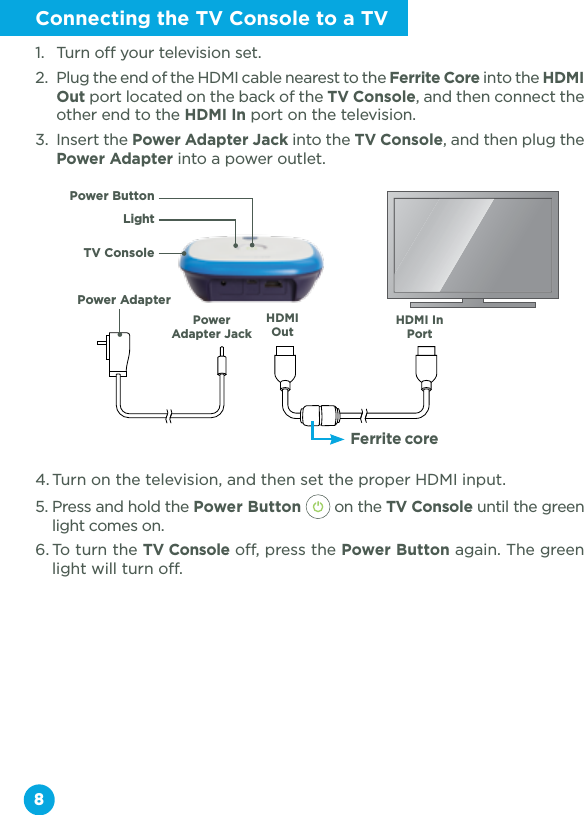 8Connecting the TV Console to a TV1.  Turn off your television set.2.  Plug the end of the HDMI cable nearest to the Ferrite Core into the HDMI Out port located on the back of the TV Console, and then connect the other end to the HDMI In port on the television.3.  Insert the Power Adapter Jack into the TV Console, and then plug the Power Adapter into a power outlet.4. Turn on the television, and then set the proper HDMI input.5. Press and hold the Power Button  on the TV Console until the green light comes on.6. To turn the TV Console off, press the Power Button again. The green light will turn off.LightFerrite coreHDMI In PortPower Adapter JackHDMI OutTV ConsolePower ButtonPower Adapter