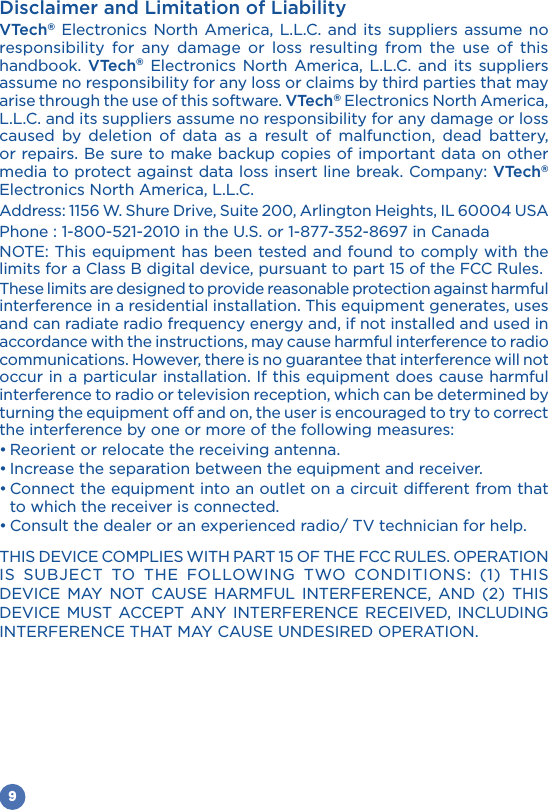 9Disclaimer and Limitation of LiabilityVTech® Electronics North America, L.L.C. and its suppliers assume no responsibility for any damage or loss resulting from the use of this handbook.  VTech® Electronics North America, L.L.C. and its suppliers assume no responsibility for any loss or claims by third parties that may arise through the use of this software. VTech® Electronics North America, L.L.C. and its suppliers assume no responsibility for any damage or loss caused by deletion of data as a result of malfunction, dead battery, or repairs. Be sure to make backup copies of important data on other media to protect against data loss insert line break. Company: VTech® Electronics North America, L.L.C.NOTE: This equipment has been tested and found to comply with the limits for a Class B digital device, pursuant to part 15 of the FCC Rules. These limits are designed to provide reasonable protection against harmful interference in a residential installation. This equipment generates, uses and can radiate radio frequency energy and, if not installed and used in accordance with the instructions, may cause harmful interference to radio communications. However, there is no guarantee that interference will not occur in a particular installation. If this equipment does cause harmful interference to radio or television reception, which can be determined by turning the equipment off and on, the user is encouraged to try to correct the interference by one or more of the following measures:to which the receiver is connected.                  