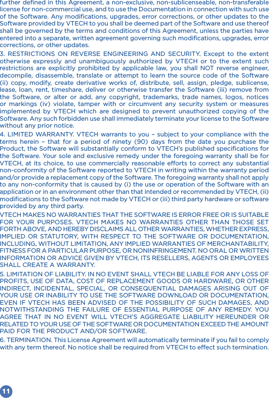 11further defined in this Agreement, a non-exclusive, non-sublicenseable, non-transferable license for non-commercial use, and to use the Documentation in connection with such use of the Software. Any modifications, upgrades, error corrections, or other updates to the Software provided by VTECH to you shall be deemed part of the Software and use thereof shall be governed by the terms and conditions of this Agreement, unless the parties have entered into a separate, written agreement governing such modifications, upgrades, error corrections, or other updates.                     restrictions are explicitly prohibited by applicable law, you shall NOT reverse engineer, decompile, disassemble, translate or attempt to learn the source code of the Software (ii) copy, modify, create derivative works of, distribute, sell, assign, pledge, sublicense, lease, loan, rent, timeshare, deliver or otherwise transfer the Software (iii) remove from the Software, or alter or add, any copyright, trademarks, trade names, logos, notices or markings (iv) violate, tamper with or circumvent any security system or measures            Software. Any such forbidden use shall immediately terminate your license to the Software without any prior notice.4. LIMITED WARRANTY. VTECH warrants to you – subject to your compliance with the                 Product, the Software will substantially conform to VTECH’s published specifications for the Software. Your sole and exclusive remedy under the foregoing warranty shall be for VTECH, at its choice, to use commercially reasonable efforts to correct any substantial non-conformity of the Software reported to VTECH in writing within the warranty period and/or provide a replacement copy of the Software. The foregoing warranty shall not apply to any non-conformity that is caused by (i) the use or operation of the Software with an application or in an environment other than that intended or recommended by VTECH, (ii) modifications to the Software not made by VTECH or (iii) third party hardware or software provided by any third party.               INFORMATION OR ADVICE GIVEN BY VTECH, ITS RESELLERS, AGENTS OR EMPLOYEES SHALL CREATE A WARRANTY. 5. LIMITATION OF LIABILITY. IN NO EVENT SHALL VTECH BE LIABLE FOR ANY LOSS OF                            6. TERMINATION. This License Agreement will automatically terminate if you fail to comply with any term thereof. No notice shall be required from VTECH to effect such termination.