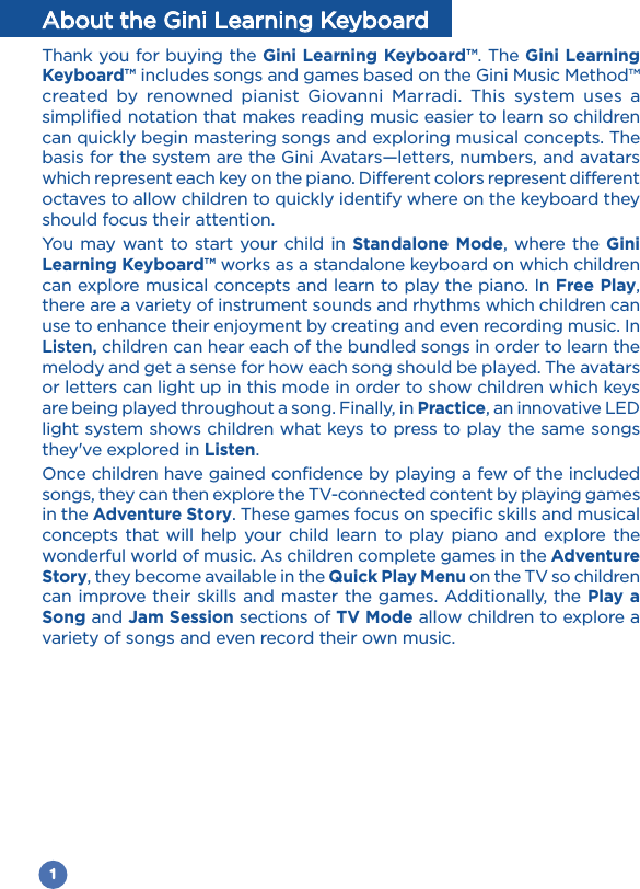 1About the Gini Learning KeyboardThank you for buying the Gini Learning Keyboard™. The Gini Learning Keyboard™ includes songs and games based on the Gini Music Method™ created by renowned pianist Giovanni Marradi. This system uses a simplified notation that makes reading music easier to learn so children can quickly begin mastering songs and exploring musical concepts. The basis for the system are the Gini Avatars—letters, numbers, and avatars which represent each key on the piano. Different colors represent different octaves to allow children to quickly identify where on the keyboard they should focus their attention. You may want to start your child in Standalone Mode, where the Gini Learning Keyboard™ works as a standalone keyboard on which children can explore musical concepts and learn to play the piano. In Free Play, there are a variety of instrument sounds and rhythms which children can use to enhance their enjoyment by creating and even recording music. In Listen, children can hear each of the bundled songs in order to learn the melody and get a sense for how each song should be played. The avatars or letters can light up in this mode in order to show children which keys are being played throughout a song. Finally, in Practice, an innovative LED light system shows children what keys to press to play the same songs they&apos;ve explored in Listen. Once children have gained confidence by playing a few of the included songs, they can then explore the TV-connected content by playing games in the Adventure Story. These games focus on specific skills and musical concepts that will help your child learn to play piano and explore the wonderful world of music. As children complete games in the Adventure Story, they become available in the Quick Play Menu on the TV so children can improve their skills and master the games. Additionally, the Play a Song and Jam Session sections of TV Mode allow children to explore a variety of songs and even record their own music. 