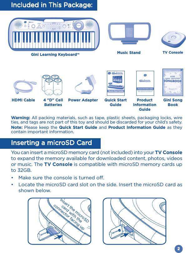 2Power Adapter Quick Start GuideProduct Information GuideHDMI CableTV Console4 &quot;D&quot; Cell BatteriesGini Song BookInsert the microSD card with the connector facing upGini Learning Keyboard™Music StandIncluded in This Package:Warning: All packing materials, such as tape, plastic sheets, packaging locks, wire ties, and tags are not part of this toy and should be discarded for your child’s safety.Note: Please keep the Quick Start Guide and Product Information Guide as they contain important information.Inserting a microSD CardYou can insert a microSD memory card (not included) into your TV Console to expand the memory available for downloaded content, photos, videos or music. The TV Console is compatible with microSD memory cards up to 32GB.  shown below.