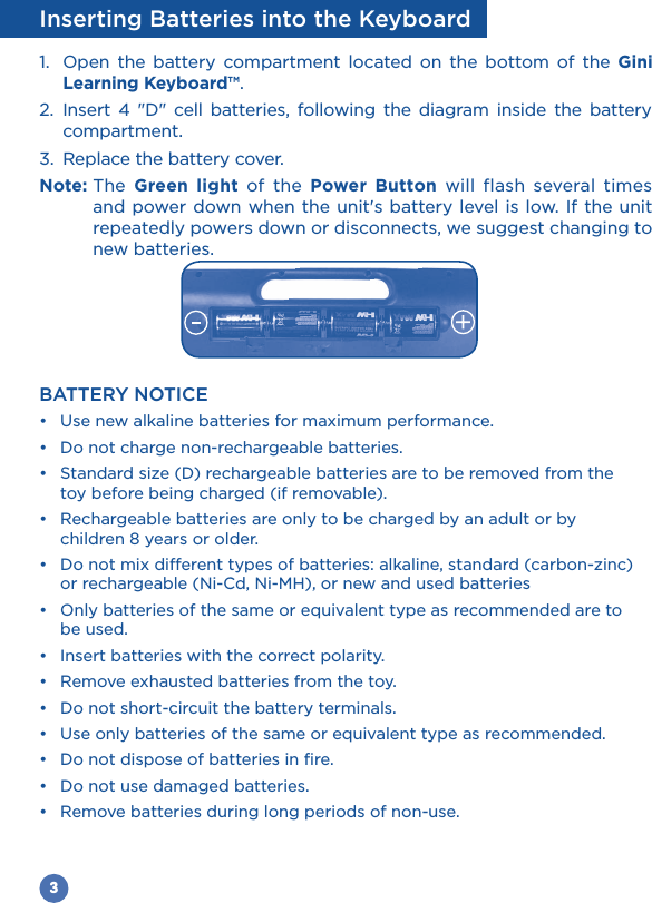 3Inserting Batteries into the Keyboard1.  Open the battery compartment located on the bottom of the Gini Learning Keyboard™.2. Insert 4 &quot;D&quot; cell batteries, following the diagram inside the battery compartment.3.  Replace the battery cover.Note: The  Green light of the Power Button will flash several times and power down when the unit&apos;s battery level is low. If the unit repeatedly powers down or disconnects, we suggest changing to new batteries. BATTERY NOTICE    toy before being charged (if removable).  children 8 years or older.   or rechargeable (Ni-Cd, Ni-MH), or new and used batteries  be used.       