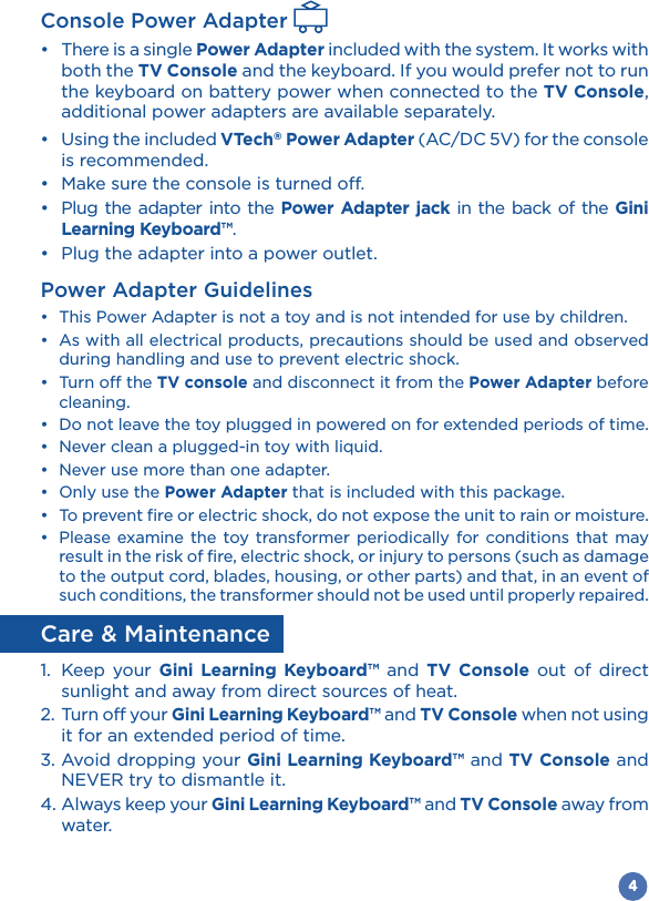 4Console Power Adapter  Power Adapter included with the system. It works with both the TV Console and the keyboard. If you would prefer not to run the keyboard on battery power when connected to the TV Console, additional power adapters are available separately. VTech® Power Adapter (AC/DC 5V) for the console is recommended.       Power Adapter jack in the back of the Gini Learning Keyboard™. Power Adapter Guidelines  during handling and use to prevent electric shock. TV console and disconnect it from the Power Adapter before cleaning.    Power Adapter that is included with this package.   result in the risk of fire, electric shock, or injury to persons (such as damage to the output cord, blades, housing, or other parts) and that, in an event of such conditions, the transformer should not be used until properly repaired.Care &amp; Maintenance1.  Keep your Gini Learning Keyboard™ and TV Console out of direct sunlight and away from direct sources of heat.2.  Turn off your Gini Learning Keyboard™ and TV Console when not using it for an extended period of time.3. Avoid dropping your Gini Learning Keyboard™ and TV Console and NEVER try to dismantle it.4. Always keep your Gini Learning Keyboard™ and TV Console away from water.