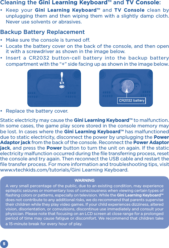 5Cleaning the Gini Learning Keyboard™ and TV Console: Keep your Gini Learning Keyboard™ and TV Console clean by unplugging them and then wiping them with a slightly damp cloth. Never use solvents or abrasives.Backup Battery Replacement  it with a screwdriver as shown in the image below.         compartment with the “+” side facing up as shown in the image below. Static electricity may cause the Gini Learning Keyboard™ to malfunction. In some cases, the game play score stored in the console memory may be lost. In cases where the Gini Learning Keyboard™ has malfunctioned due to static electricity, disconnect the power by unplugging the Power Adaptor jack from the back of the console. Reconnect the Power Adaptor jack, and press the Power button to turn the unit on again. If the static electricity malfunction occurred during the file transferring process, reset file transfer process. For more information and troubleshooting tips, visit www.vtechkids.com/tutorials/Gini Learning Keyboard.WARNINGA very small percentage of the public, due to an existing condition, may experience flashing colors or patterns, especially on television. While the Gini Learning Keyboard™ does not contribute to any additional risks, we do recommend that parents supervise vision, disorientation, or convulsions, discontinue use immediately and consult your physician. Please note that focusing on an LCD screen at close range for a prolonged period of time may cause fatigue or discomfort. We recommend that children take a 15-minute break for every hour of play.