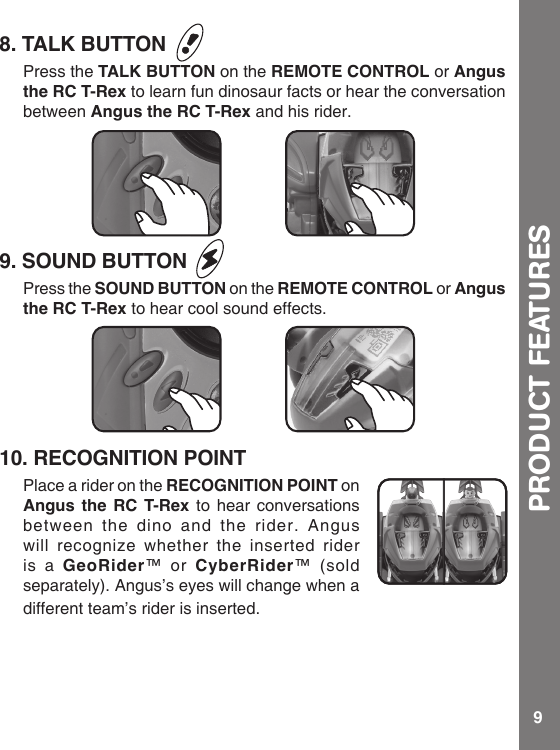 98. TALK BUTTON Press the TALK BUTTON on the REMOTE CONTROL or Angus the RC T-Rex to learn fun dinosaur facts or hear the conversation between Angus the RC T-Rex and his rider.9. SOUND BUTTON Press the SOUND BUTTON on the REMOTE CONTROL or Angus the RC T-Rex to hear cool sound effects. 10. RECOGNITION POINTPlace a rider on the RECOGNITION POINT on Angus the RC T-Rex to hear conversations between the dino and the rider. Angus will recognize whether the inserted rider is a GeoRider™ or CyberRider™ (sold separately). Angus’s eyes will change when a different team’s rider is inserted.PRODUCT FEATURES