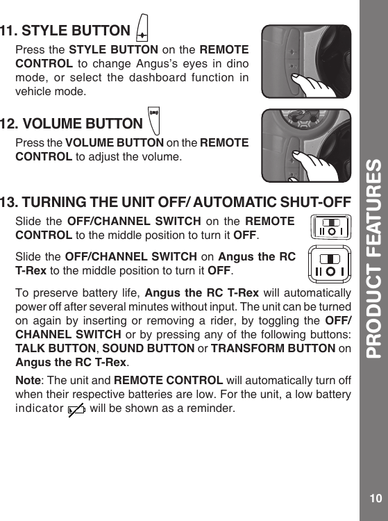 1011. STYLE BUTTONPress the STYLE BUTTON on the REMOTE CONTROL to change Angus’s eyes in dino mode, or select the dashboard function in vehicle mode.12. VOLUME BUTTONPress the VOLUME BUTTON on the REMOTE CONTROL to adjust the volume.13. TURNING THE UNIT OFF/ AUTOMATIC SHUT-OFF Slide the OFF/CHANNEL SWITCH on the REMOTE CONTROL to the middle position to turn it OFF. Slide the OFF/CHANNEL SWITCH on Angus the RC T-Rex to the middle position to turn it OFF.To preserve battery life, Angus the RC T-Rex will automatically power off after several minutes without input. The unit can be turned on again by inserting or removing a rider, by toggling the OFF/CHANNEL SWITCH or by pressing any of the following buttons: TALK BUTTON, SOUND BUTTON or TRANSFORM BUTTON on Angus the RC T-Rex.Note: The unit and REMOTE CONTROL will automatically turn off when their respective batteries are low. For the unit, a low battery indicator  will be shown as a reminder. PRODUCT FEATURES