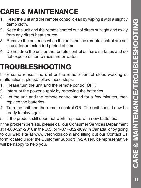 11CARE &amp; MAINTENANCE1.   Keep the unit and the remote control clean by wiping it with a slightly damp cloth.2.   Keep the unit and the remote control out of direct sunlight and away from any direct heat source.3.   Remove the batteries when the unit and the remote control are not in use for an extended period of time.4.Donotdroptheunitortheremotecontrolonhardsurfacesanddonot expose either to moisture or water.TROUBLESHOOTINGIf for some reason the unit or the remote control stops working or malfunctions, please follow these steps:1.  Please turn the unit and the remote control OFF. 2.  Interrupt the power supply by removing the batteries.3.  Let the unit and the remote control stand for a few minutes, then replace the batteries.4.  Turn the unit and the remote control ON. The unit should now be ready to play again.5.  If the product still does not work, replace with new batteries.Iftheproblempersists,pleasecallourConsumerServicesDepartmentat 1-800-521-2010 in the U.S. or 1-877-352-8697 in Canada, or by going toourwebsiteatwww.vtechkids.comandllingoutourContactUsform located under the Customer Support link. A service representative will be happy to help you.CARE &amp; MAINTENANCE/TROUBLESHOOTING