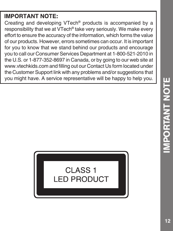 12IMPORTANT NOTECreating and developing VTech® products is accompanied by a responsibility that we at VTech® take very seriously. We make every effort to ensure the accuracy of the information, which forms the value of our products. However, errors sometimes can occur. It is important for you to know that we stand behind our products and encourage youtocallourConsumerServicesDepartmentat1-800-521-2010inthe U.S. or 1-877-352-8697 in Canada, or by going to our web site at www.vtechkids.comandllingoutourContactUsformlocatedunderthe Customer Support link with any problems and/or suggestions that you might have. A service representative will be happy to help you.