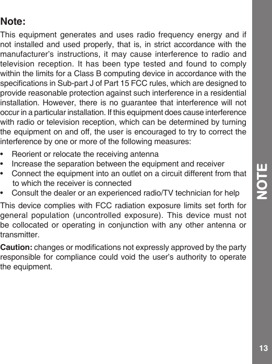 13Note:Thisequipmentgeneratesandusesradio frequency energy andifnot installed and used properly, that is, in strict accordance with the manufacturer’s instructions, it may cause interference to radio and television reception. It has been type tested and found to comply within the limits for a Class B computing device in accordance with the specicationsinSub-partJofPart15FCCrules,whicharedesignedtoprovide reasonable protection against such interference in a residential installation. However, there is no guarantee that interference will not occurinaparticularinstallation.Ifthisequipmentdoescauseinterferencewith radio or television reception, which can be determined by turning theequipmentonandoff,theuserisencouragedtotrytocorrecttheinterference by one or more of the following measures:• Reorient or relocate the receiving antenna• Increasetheseparationbetweentheequipmentandreceiver• Connecttheequipmentintoanoutletonacircuitdifferentfromthatto which the receiver is connected• Consult the dealer or an experienced radio/TV technician for helpThis device complies with FCC radiation exposure limits set forth for general population (uncontrolled exposure). This device must not be collocated or operating in conjunction with any other antenna or transmitter.Caution: changesormodicationsnotexpresslyapprovedbythepartyresponsible for compliance could void the user’s authority to operate theequipment.NOTE