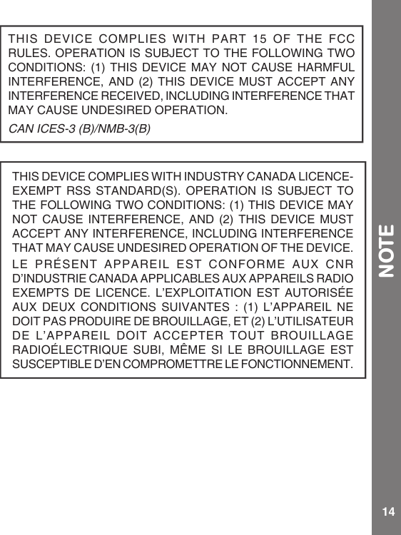 14NOTETHISDEVICECOMPLIESWITHPART15OFTHEFCCRULES.OPERATIONISSUBJECTTOTHEFOLLOWINGTWOCONDITIONS:(1)THIS DEVICEMAYNOTCAUSE HARMFULINTERFERENCE,AND(2) THISDEVICEMUSTACCEPT ANYINTERFERENCERECEIVED,INCLUDINGINTERFERENCETHATMAYCAUSEUNDESIREDOPERATION.CAN ICES-3 (B)/NMB-3(B)THISDEVICECOMPLIESWITHINDUSTRYCANADALICENCE-EXEMPTRSSSTANDARD(S).OPERATIONISSUBJECTTOTHEFOLLOWINGTWOCONDITIONS:(1)THISDEVICEMAYNOTCAUSEINTERFERENCE,AND(2)THISDEVICEMUSTACCEPTANYINTERFERENCE,INCLUDINGINTERFERENCETHATMAYCAUSEUNDESIREDOPERATIONOFTHEDEVICE.LE PRÉSENT APPAREIL EST CONFORME AUX CNRD’INDUSTRIECANADAAPPLICABLESAUXAPPAREILSRADIOEXEMPTSDELICENCE.L’EXPLOITATIONESTAUTORISÉEAUXDEUXCONDITIONSSUIVANTES:(1)L’APPAREILNEDOITPASPRODUIREDEBROUILLAGE,ET(2)L’UTILISATEURDEL’APPAREILDOITACCEPTERTOUTBROUILLAGERADIOÉLECTRIQUE SUBI, MÊMESILEBROUILLAGEESTSUSCEPTIBLED’ENCOMPROMETTRELEFONCTIONNEMENT.