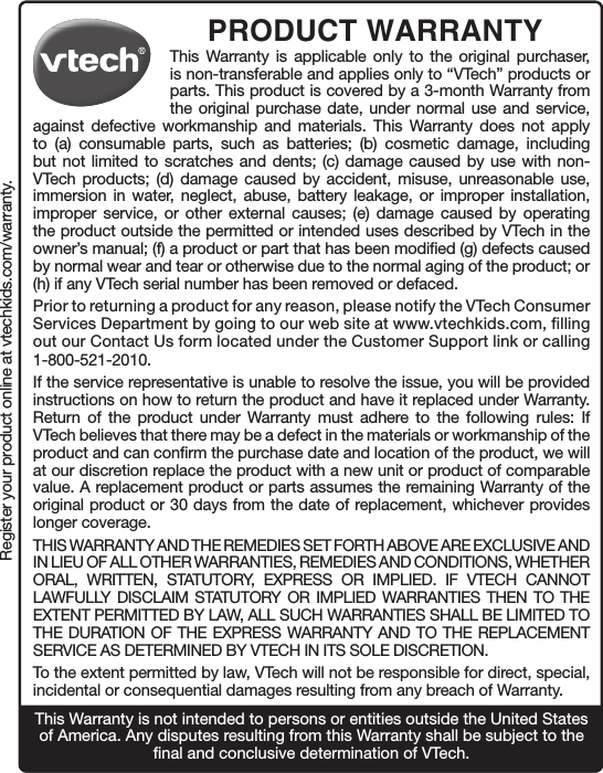 Register your product online at vtechkids.com/warranty.PRODUCT WARRANTYThis Warranty is applicable only to the original purchaser, is non-transferable and applies only to “VTech” products or parts. This product is covered by a 3-month Warranty from the original purchase date, under normal use and service, against defective workmanship and materials. This Warranty does not apply to (a) consumable parts, such as batteries; (b) cosmetic damage, including but not limited to scratches and dents; (c) damage caused by use with non-VTech products; (d) damage caused by accident, misuse, unreasonable use, immersion in water, neglect, abuse, battery leakage, or improper installation, improper service, or other external causes; (e) damage caused by operating the product outside the permitted or intended uses described by VTech in the owner’s manual; (f) a product or part that has been modified (g) defects caused by normal wear and tear or otherwise due to the normal aging of the product; or (h) if any VTech serial number has been removed or defaced. Prior to returning a product for any reason, please notify the VTech Consumer Services Department by going to our web site at www.vtechkids.com, filling out our Contact Us form located under the Customer Support link or calling 1-800-521-2010.If the service representative is unable to resolve the issue, you will be provided instructions on how to return the product and have it replaced under Warranty. Return of the product under Warranty must adhere to the following rules: If VTech believes that there may be a defect in the materials or workmanship of the product and can confirm the purchase date and location of the product, we will at our discretion replace the product with a new unit or product of comparable value. A replacement product or parts assumes the remaining Warranty of the original product or 30 days from the date of replacement, whichever provides longer coverage. THIS WARRANTY AND THE REMEDIES SET FORTH ABOVE ARE EXCLUSIVE AND IN LIEU OF ALL OTHER WARRANTIES, REMEDIES AND CONDITIONS, WHETHER ORAL, WRITTEN, STATUTORY, EXPRESS OR IMPLIED. IF VTECH CANNOT LAWFULLY DISCLAIM STATUTORY OR IMPLIED WARRANTIES THEN TO THE EXTENT PERMITTED BY LAW, ALL SUCH WARRANTIES SHALL BE LIMITED TO THE DURATION OF THE EXPRESS WARRANTY AND TO THE REPLACEMENT SERVICE AS DETERMINED BY VTECH IN ITS SOLE DISCRETION.To the extent permitted by law, VTech will not be responsible for direct, special, incidental or consequential damages resulting from any breach of Warranty.This Warranty is not intended to persons or entities outside the United States of America. Any disputes resulting from this Warranty shall be subject to the final and conclusive determination of VTech. 