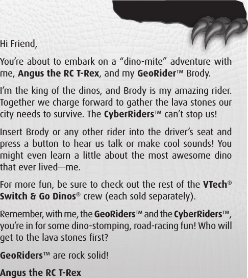 Hi Friend, You’re about to embark on a “dino-mite” adventure with me, Angus the RC T-Rex, and my GeoRider™ Brody. I’m the king of the dinos, and Brody is my amazing rider. Together we charge forward to gather the lava stones our city needs to survive. The CyberRiders™ can’t stop us! Insert Brody or any other rider into the driver’s seat and press a button to hear us talk or make cool sounds! You might even learn a little about the most awesome dino that ever lived—me. For more fun, be sure to check out the rest of the VTech® Switch &amp; Go Dinos® crew (each sold separately). Remember, with me, the GeoRiders™ and the CyberRiders™, you’re in for some dino-stomping, road-racing fun! Who will get to the lava stones first? GeoRiders™ are rock solid! Angus the RC T-Rex