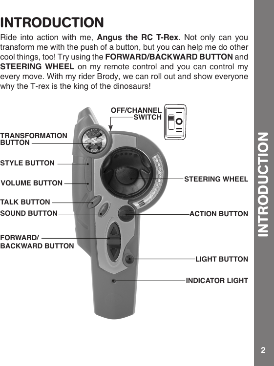2INTRODUCTIONRide into action with me, Angus the RC T-Rex. Not only can you transform me with the push of a button, but you can help me do other cool things, too! Try using the FORWARD/BACKWARD BUTTON and STEERING WHEEL on my remote control and you can control my every move. With my rider Brody, we can roll out and show everyone why the T-rex is the king of the dinosaurs!OFF/CHANNEL SWITCHSTEERING WHEEL INDICATOR LIGHTACTION BUTTONLIGHT BUTTONTRANSFORMATION BUTTONTALK BUTTONVOLUME BUTTONSTYLE BUTTONSOUND BUTTONFORWARD/BACKWARD BUTTONINTRODUCTION