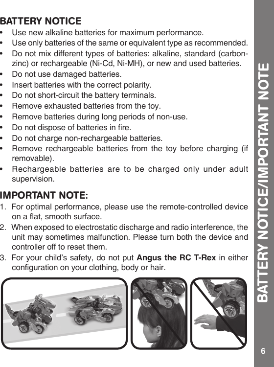 6BATTERY NOTICE• Usenewalkalinebatteriesformaximumperformance.• Useonlybatteriesofthesameorequivalenttypeasrecommended.• Donotmixdifferenttypesofbatteries:alkaline,standard(carbon-zinc) or rechargeable (Ni-Cd, Ni-MH), or new and used batteries.• Donotusedamagedbatteries.• Insertbatterieswiththecorrectpolarity.• Donotshort-circuitthebatteryterminals.• Removeexhaustedbatteriesfromthetoy.• Removebatteriesduringlongperiodsofnon-use.• Donotdisposeofbatteriesinre.• Donotchargenon-rechargeablebatteries.• Removerechargeablebatteriesfromthetoybeforecharging(ifremovable). • Rechargeablebatteriesaretobecharged only under adultsupervision.BATTERY NOTICE/IMPORTANT NOTEIMPORTANT NOTE:1.  For optimal performance, please use the remote-controlled device onaat,smoothsurface.2.  When exposed to electrostatic discharge and radio interference, the unit may sometimes malfunction. Please turn both the device and controller off to reset them.3.  For your child’s safety, do not put Angus the RC T-Rex in either congurationonyourclothing,bodyorhair.