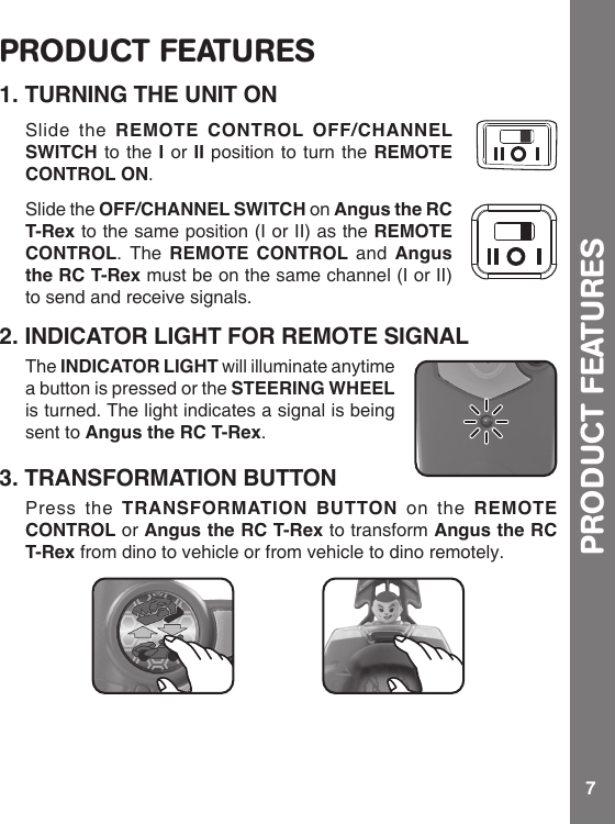 7PRODUCT FEATURESPRODUCT FEATURES1. TURNING THE UNIT ONSlide the REMOTE CONTROL OFF/CHANNEL SWITCH to the I or II position to turn the REMOTE CONTROL ON.Slide the OFF/CHANNEL SWITCH on Angus the RC T-Rex to the same position (I or II) as the REMOTE CONTROL. The REMOTE CONTROL and Angus the RC T-Rex must be on the same channel (I or II) to send and receive signals.2. INDICATOR LIGHT FOR REMOTE SIGNALThe INDICATOR LIGHT will illuminate anytime a button is pressed or the STEERING WHEEL is turned. The light indicates a signal is being sent to Angus the RC T-Rex.3. TRANSFORMATION BUTTONPress the TRANSFORMATION BUTTON on the REMOTE CONTROL or Angus the RC T-Rex to transform Angus the RC T-Rex from dino to vehicle or from vehicle to dino remotely.