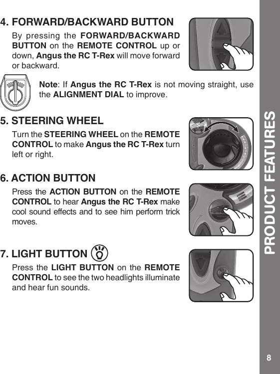 8PRODUCT FEATURES4. FORWARD/BACKWARD BUTTONBy pressing the FORWARD/BACKWARD BUTTON on the REMOTE CONTROL up or down, Angus the RC T-Rex will move forward or backward. Note: If Angus the RC T-Rex is not moving straight, use the ALIGNMENT DIAL to improve.5. STEERING WHEELTurn the STEERING WHEEL on the REMOTE CONTROL to make Angus the RC T-Rex turn left or right. 6. ACTION BUTTONPress the ACTION BUTTON on the REMOTE CONTROL to hear Angus the RC T-Rex make cool sound effects and to see him perform trick moves.7. LIGHT BUTTONPress the LIGHT BUTTON on the REMOTE CONTROL to see the two headlights illuminate and hear fun sounds.