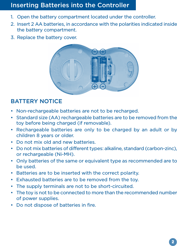 2Inserting Batteries into the Controller1.  Open the battery compartment located under the controller.2.  Insert 2 AA batteries, in accordance with the polarities indicated inside the battery compartment.3.  Replace the battery cover.BATTERY NOTICE  toy before being charged (if removable).            children 8 years or older.    be used.    of power supplies. 