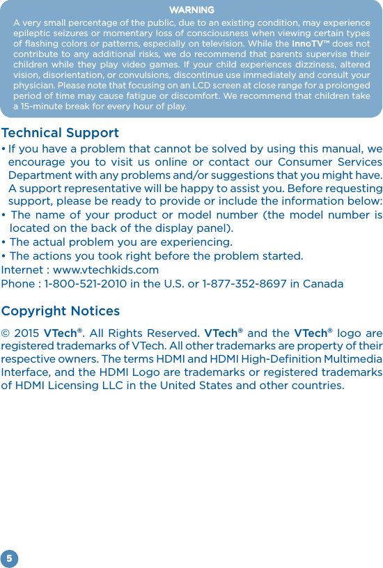 5WARNINGA very small percentage of the public, due to an existing condition, may experience of flashing colors or patterns, especially on television. While the InnoTV™ does not contribute to any additional risks, we do recommend that parents supervise their     vision, disorientation, or convulsions, discontinue use immediately and consult your period of time may cause fatigue or discomfort. We recommend that children take Technical Supportencourage you to visit us online or contact our Consumer Services Department with any problems and/or suggestions that you might have. support, please be ready to provide or include the information below:located on the back of the display panel).Internet : www.vtechkids.comCopyright Notices© 2015 VTech®. All Rights Reserved. VTech® and the VTech® logo are registered trademarks of VTech. All other trademarks are property of their 