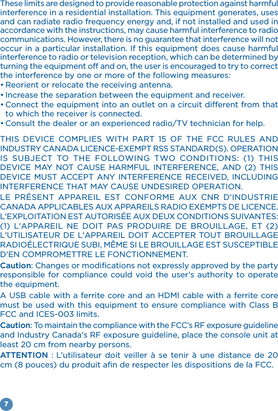 7These limits are designed to provide reasonable protection against harmful accordance with the instructions, may cause harmful interference to radio communications. However, there is no guarantee that interference will not interference to radio or television reception, which can be determined by the interference by one or more of the following measures:to which the receiver is connected.                                            Caution: Changes or modifications not expressly approved by the party responsible for compliance could void the user’s authority to operate A USB cable with a ferrite core and an HDMI cable with a ferrite core FCC and  limits.Caution: To maintain the compliance with the FCC’s RF exposure guideline and Industry Canada&apos;s RF exposure guideline, place the console unit at least 20 cm from nearby persons.ATTENTION :           cm (8 pouces) du produit afin de respecter les dispositions de la FCC.