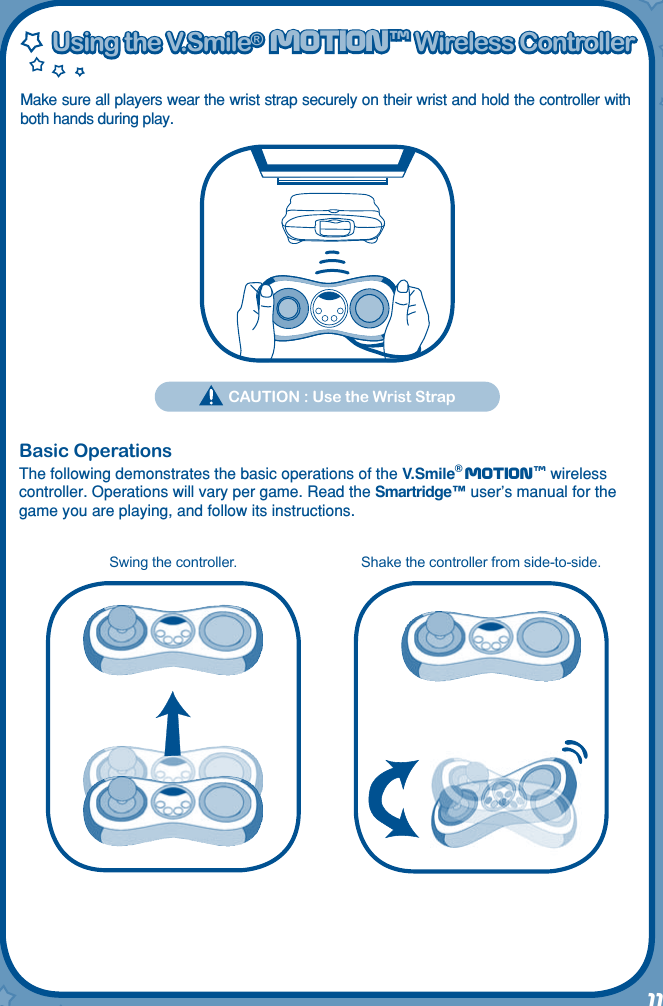 11Using the V.Smile®  MOtIONtm Wireless ControllerUsing the V.Smile®  MOtIONtm Wireless ControllerMake sure all players wear the wrist strap securely on their wrist and hold the controller with both hands during play.  CAUTION : Use the Wrist StrapBasic OperationsThe following demonstrates the basic operations of the V.Smile® Motiontm wireless controller. Operations will vary per game. Read the Smartridge™ user’s manual for the game you are playing, and follow its instructions.Swing the controller. Shake the controller from side-to-side.