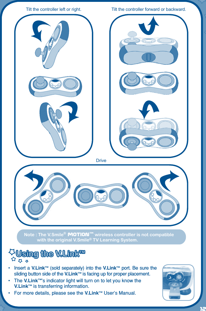 12Note : The V.Smile®  Motiontm wireless controller is not compatible with the original V.Smile® TV Learning System. DriveTilt the controller forward or backward.Tilt the controller left or right.•  Insert a V.LinkTM (sold separately) into the V.LinkTM port. Be sure the sliding button side of the V.LinkTM is facing up for proper placement.•  The V.LinkTM’s indicator light will turn on to let you know the V.LinkTM is transferring information.•  For more details, please see the V.LinkTM User’s Manual.