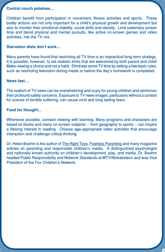 2Control couch potatoes…Children  beneﬁt  from  participation  in  movement,  ﬁtness  activities  and  sports.    These bodily actions are not only important for a child’s physical growth and development but also to monitor their emotional stability, social skills and obesity.  Limit sedentary screen time  and  blend  physical  and mental  pursuits,  like  active  on-screen  games and  video activities, into the TV mix. Starvation diets don’t work…Many parents have found that restricting all TV time is an impractical long-term strategy.  It is possible, however, to set realistic limits that are welcomed by both parent and child!  Make viewing a choice and not a habit.  Eliminate some TV time by setting a few basic rules, such as restricting television during meals or before the day’s homework is completed. News fast…The realism of TV news can be overwhelming and scary for young children and reinforces their profound safety concerns. Exposure to TV news images, particularly without a context for scenes of terrible suffering, can cause vivid and long lasting fears.Food for thought…Whenever possible, connect viewing with learning. Many programs and characters are based on books and many on-screen subjects -- from geography to sports -- can inspire a lifelong interest  in reading.  Choose age-appropriate video activities that encourage interaction and challenge critical thinking. Dr. Helen Boehm is the author of The Right Toys, Fearless Parenting and many magazine articles  on  parenting  and responsible  children’s  media.   A  distinguished  psychologist and nationally known authority on children’s development, play, and media, Dr. Boehm headed Public Responsibility and Network Standards at MTV/Nickelodeon and was Vice President of the Fox Children’s Network.