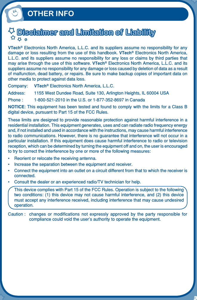 3Disclaimer and Limitation of LiabilityDisclaimer and Limitation of LiabilityVTech® Electronics North America, L.L.C. and its suppliers assume no responsibility for any damage or loss resulting from the use of this handbook. VTech® Electronics North America, L.L.C. and its suppliers  assume no responsibility for any loss or claims by  third parties that may arise through the use of this software. VTech® Electronics North America, L.L.C. and its suppliers assume no responsibility for any damage or loss caused by deletion of data as a result of malfunction, dead battery, or repairs. Be sure to make backup copies of important data on other media to protect against data loss.Company: VTech® Electronics North America, L.L.C.Address:  1155 West Dundee Road, Suite 130, Arlington Heights, IL 60004 USAPhone :  1-800-521-2010 in the U.S. or 1-877-352-8697 in CanadaNOTICE: This equipment has been tested and found to comply with the limits for a Class B digital device, pursuant to Part 15 of the FCC Rules.These limits are designed to provide reasonable protection against harmful interference in a residential installation. This equipment generates, uses and can radiate radio frequency energy and, if not installed and used in accordance with the instructions, may cause harmful interference to radio communications. However, there is no guarantee that interference will not occur in a particular installation. If this equipment does cause harmful interference to radio or television reception, which can be determined by turning the equipment off and on, the user is encouraged to try to correct the interference by one or more of the following measures:•   Reorient or relocate the receiving antenna.•  Increase the separation between the equipment and receiver.•  Connect the equipment into an outlet on a circuit different from that to which the receiver is connected.•  Consult the dealer or an experienced radio/TV technician for help.This device complies with Part 15 of the FCC Rules. Operation is subject to the following two conditions: (1) this  device may not cause harmful interference, and (2) this  device must accept any interference received, including interference that may cause undesired operation.Caution :   changes  or  modiﬁcations  not  expressly  approved  by  the  party  responsible  for compliance could void the user’s authority to operate the equipment.OTHER INFO