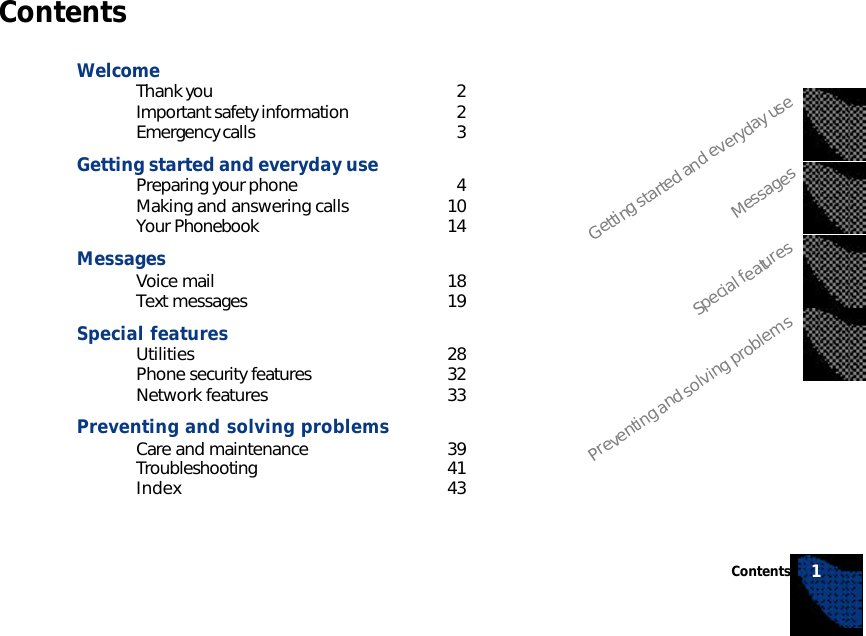 ContentsWelcomeThank you 2Important safety information 2Emergency calls 3Getting started and everyday usePreparing your phone 4Making and answering calls 10Your Phonebook 14MessagesVoice mail 18Text messages 19Special featuresUtilities 28Phone security features 32Network features 33Preventing and solving problemsCare and maintenance 39Troubleshooting 41Index 43Getting started and everyday useMessagesSpecial featuresPreventing and solving problemsContents 1