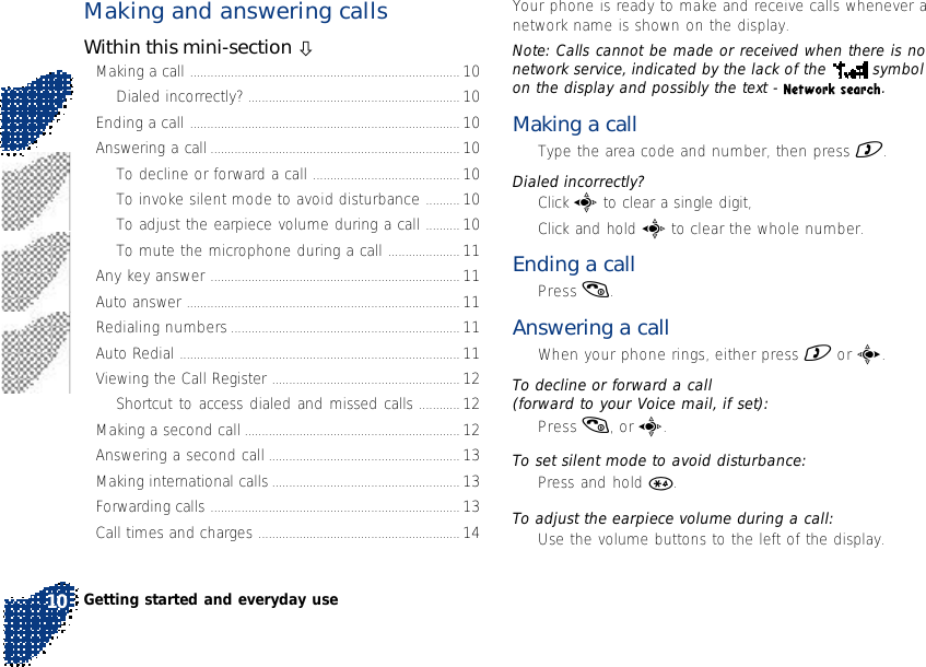 Making and answering callsWithin this mini-section òMaking a call ............................................................................... 10Dialed incorrectly? .............................................................. 10Ending a call ............................................................................... 10Answering a call ......................................................................... 10To decline or forward a call ........................................... 10To invoke silent mode to avoid disturbance .......... 10To adjust the earpiece volume during a call .......... 10To mute the microphone during a call ..................... 11Any key answer ......................................................................... 11Auto answer ................................................................................ 11Redialing numbers ................................................................... 11Auto Redial .................................................................................. 11Viewing the Call Register ....................................................... 12Shortcut to access dialed and missed calls ............ 12Making a second call ............................................................... 12Answering a second call ........................................................ 13Making international calls ....................................................... 13Forwarding calls ......................................................................... 13Call times and charges ........................................................... 14Your phone is ready to make and receive calls whenever anetwork name is shown on the display.Note: Calls cannot be made or received when there is nonetwork service, indicated by the lack of the   symbolon the display and possibly the text - Network search.Making a call•Type the area code and number, then press ).Dialed incorrectly?•Click a to clear a single digit,•Click and hold a to clear the whole number.Ending a call•Press (.Answering a call•When your phone rings, either press ) or c.To decline or forward a call(forward to your Voice mail, if set):•Press (, or a.To set silent mode to avoid disturbance:•Press and hold *.To adjust the earpiece volume during a call:•Use the volume buttons to the left of the display.Getting started and everyday use10