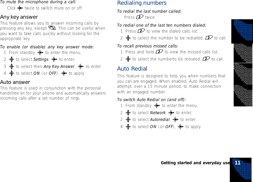 To mute the microphone during a call:•Click c twice to switch mute on or off.Any key answerThis feature allows you to answer incoming calls bypressing any key, except (. This can be useful whenyou want to take calls quickly without looking for theappropriate key.To enable (or disable) any key answer mode:1From standby, c to enter the menu,2e to select Settings, c to enter,3e to select then Any Key Answer, c to enter4e to select ON (or OFF), c to apply.Auto answerThis feature is used in conjunction with the personalhandsfree kit for your phone and automatically answersincoming calls after a set number of rings.Redialing numbersTo redial the last number called:•Press ) twice.To redial one of the last ten numbers dialed:1Press ) to view the dialed calls list,2e to select the number to be redialled, ) to call.To recall previous missed calls:1Press and hold ) to view the missed calls list,2e to select the numberto be redialed, ) to call.Auto RedialThis feature is designed to help you when numbers thatyou call are engaged. When enabled, Auto Redial willattempt, over a 15 minute period, to make connectionwith an engaged number.To switch Auto Redial on (and off):1From standby, c to enter the menu,2e to select Network, c to enter,2e to select Autoredial, c to enter,4e to select ON (or OFF), c to apply.11Getting started and everyday use