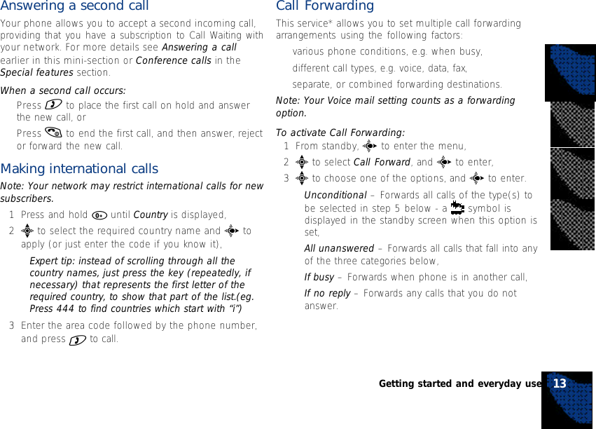 Answering a second callYour phone allows you to accept a second incoming call,providing that you have a subscription to Call Waiting withyour network. For more details see Answering a callearlier in this mini-section or Conference calls in theSpecial features section.When a second call occurs:•Press ) to place the first call on hold and answerthe new call, or•Press ( to end the first call, and then answer, rejector forward the new call.Making international callsNote: Your network may restrict international calls for newsubscribers.1Press and hold 0 until Country is displayed,2e to select the required country name and c toapply (or just enter the code if you know it),•Expert tip: instead of scrolling through all thecountry names, just press the key (repeatedly, ifnecessary) that represents the first letter of therequired country, to show that part of the list.(eg.Press 444 to find countries which start with “i”)3Enter the area code followed by the phone number,and press ) to call.Call ForwardingThis service* allows you to set multiple call forwardingarrangements using the following factors:•various phone conditions, e.g. when busy,•different call types, e.g. voice, data, fax,•separate, or combined forwarding destinations.Note: Your Voice mail setting counts as a forwardingoption.To activate Call Forwarding:1From standby, c to enter the menu,2e to select Call Forward, and c to enter,3e to choose one of the options, and c to enter.•Unconditional – Forwards all calls of the type(s) tobe selected in step 5 below - a   symbol isdisplayed in the standby screen when this option isset,•All unanswered – Forwards all calls that fall into anyof the three categories below,•If busy – Forwards when phone is in another call,•If no reply – Forwards any calls that you do notanswer.13Getting started and everyday use