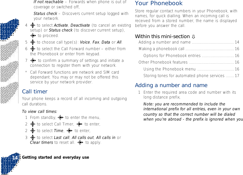 •If not reachable – Forwards when phone is out ofcoverage or switched off,•Status check – Discovers current setup logged withyour network.4e to select Activate, Deactivate (to cancel an existingsetup) or Status check (to discover current setup),c to proceed.5e to choose call type(s): Voice, Fax, Data or All.6e to select the Call Forward number – either fromthe Phonebook or enter from keypad.7c to confirm a summary of settings and initiate aconnection to register them with your network.*Call Forward functions are network and SIM carddependant. You may or may not be offered thisservice by your network provider.Call timer Your phone keeps a record of all incoming and outgoingcall durations.To view call times:1From standby, c to enter the menu,2e to select Call Timer, c to enter,2e to select Time, c to enter,3e to select Last call, All calls out, All calls in orClear timers to reset all. c to apply.Your PhonebookStore regular contact numbers in your Phonebook, withnames, for quick dialling. When an incoming call isreceived from a stored number, the name is displayedbefore you answer the call.Within this mini-section òAdding a number and name ............................................... 14Making a phonebook call ...................................................... 16Options for Phonebook entries .................................... 16Other Phonebook features .................................................. 16Using the Phonebook menu ......................................... 16Storing tones for automated phone services ......... 17Adding a number and name1Enter the required area code and number with itslong distance prefix,Note: you are recommended to include theinternational prefix for all entries, even in your owncountry so that the correct number will be dialedwhen you’re abroad - the prefix is ignored when youGetting started and everyday use14