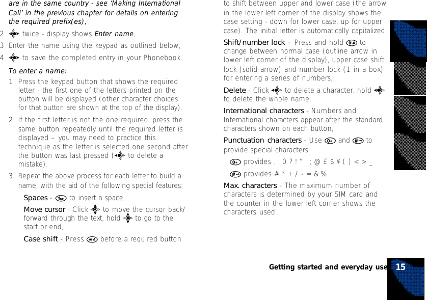 are in the same country - see ‘Making InternationalCall’ in the previous chapter for details on enteringthe required prefix(es),2c twice - display shows Enter name,3Enter the name using the keypad as outlined below,4c to save the completed entry in your Phonebook.To enter a name:1Press the keypad button that shows the requiredletter - the first one of the letters printed on thebutton will be displayed (other character choicesfor that button are shown at the top of the display).2If the first letter is not the one required, press thesame button repeatedly until the required letter isdisplayed – you may need to practice thistechnique as the letter is selected one second afterthe button was last pressed (a to delete amistake).3Repeat the above process for each letter to build aname, with the aid of the following special features:•Spaces - 1 to insert a space,•Move cursor - Click e to move the cursor back/forward through the text, hold e to go to thestart or end,•Case shift - Press * before a required buttonto shift between upper and lower case (the arrowin the lower left corner of the display shows thecase setting - down for lower case, up for uppercase). The initial letter is automatically capitalized,•Shift/number lock – Press and hold * tochange between normal case (outline arrow inlower left corner of the display), upper case shiftlock (solid arrow) and number lock (1 in a box)for entering a series of numbers,•Delete - Click a to delete a character, hold ato delete the whole name,•International characters - Numbers andInternational characters appear after the standardcharacters shown on each button,•Punctuation characters - Use 0 and # toprovide special characters:•0 provides . , 0 ? ! ” : ; @ £ $ ¥ ( ) &lt; &gt; _•# provides # * + / - = &amp; %•Max. characters - The maximum number ofcharacters is determined by your SIM card andthe counter in the lower left corner shows thecharacters used.15Getting started and everyday use