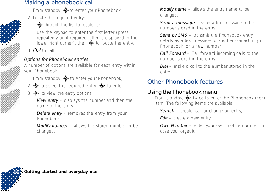 Making a phonebook call1From standby, e to enter your Phonebook,2Locate the required entry:•e through the list to locate, or•use the keypad to enter the first letter (pressrepeatedly until required letter is displayed in thelower right corner), then e to locate the entry,3) to call.Options for Phonebook entriesA number of options are available for each entry withinyour Phonebook:1From standby, e to enter your Phonebook,2e to select the required entry, c to enter,3c to view the entry options:•View entry – displays the number and then thename of the entry,•Delete entry – removes the entry from yourPhonebook,•Modify number – allows the stored number to bechanged,•Modify name – allows the entry name to bechanged,•Send a message – send a text message to thenumber stored in the entry,•Send by SMS – transmit the Phonebook entrydetails as a text message to another contact in yourPhonebook, or a new number,•Call Forward – Call forward incoming calls to thenumber stored in the entry,•Dial – make a call to the number stored in theentry.Other Phonebook featuresUsing the Phonebook menu•From standby, c twice to enter the Phonebook menuitem. The following items are available:•Search – create, call or change an entry,•Edit – create a new entry,•Own Number – enter your own mobile number, incase you forget it,Getting started and everyday use16