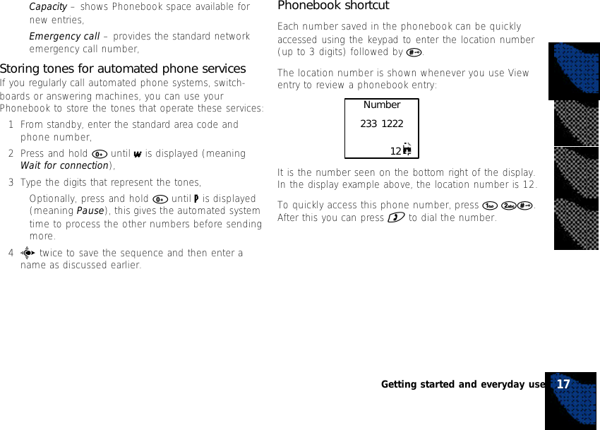 •Capacity – shows Phonebook space available fornew entries,•Emergency call – provides the standard networkemergency call number,Storing tones for automated phone servicesIf you regularly call automated phone systems, switch-boards or answering machines, you can use yourPhonebook to store the tones that operate these services:1From standby, enter the standard area code andphone number,2Press and hold 0 until w is displayed (meaningWait for connection),3Type the digits that represent the tones,•Optionally, press and hold 0 until p is displayed(meaning Pause), this gives the automated systemtime to process the other numbers before sendingmore.4c twice to save the sequence and then enter aname as discussed earlier.17Getting started and everyday usePhonebook shortcutEach number saved in the phonebook can be quicklyaccessed using the keypad to enter the location number(up to 3 digits) followed by #.The location number is shown whenever you use Viewentry to review a phonebook entry:It is the number seen on the bottom right of the display.In the display example above, the location number is 12.To quickly access this phone number, press 1 2#.After this you can press ) to dial the number.Number233 122212