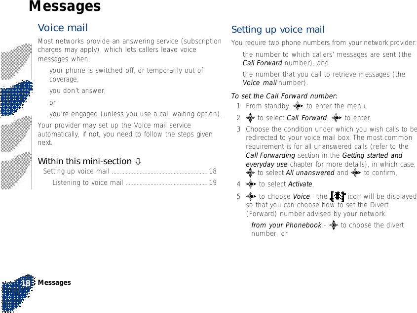 Voice mail Most networks provide an answering service (subscriptioncharges may apply), which lets callers leave voicemessages when:•your phone is switched off, or temporarily out ofcoverage,•you don’t answer,or•you’re engaged (unless you use a call waiting option).Your provider may set up the Voice mail serviceautomatically, if not, you need to follow the steps givennext.Within this mini-section òSetting up voice mail .............................................................. 18Listening to voice mail ..................................................... 19Setting up voice mailYou require two phone numbers from your network provider:•the number to which callers’ messages are sent (theCall Forward number), and•the number that you call to retrieve messages (theVoice mail number).To set the Call Forward number:1From standby, c to enter the menu,2e to select Call Forward, c to enter,3Choose the condition under which you wish calls to beredirected to your voice mail box. The most commonrequirement is for all unanswered calls (refer to theCall Forwarding section in the Getting started andeveryday use chapter for more details), in which case,e to select All unanswered and c to confirm,4c to select Activate,5c to choose Voice - the   icon will be displayedso that you can choose how to set the Divert(Forward) number advised by your network:•from your Phonebook - e to choose the divertnumber, orMessages18Messages