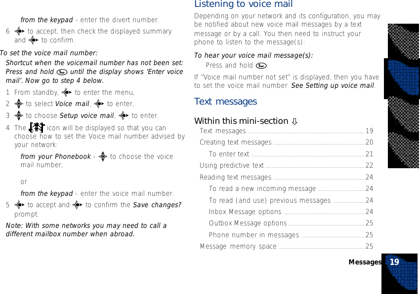 •from the keypad - enter the divert number.6c to accept, then check the displayed summaryand c to confirm.To set the voice mail number:Shortcut when the voicemail number has not been set:Press and hold 1 until the display shows ‘Enter voicemail’. Now go to step 4 below.1From standby, c to enter the menu,2e to select Voice mail, c to enter,3e to choose Setup voice mail, c to enter.4The   icon will be displayed so that you canchoose how to set the Voice mail number advised byyour network:•from your Phonebook - e to choose the voicemail number,or•from the keypad - enter the voice mail number.5c to accept and c to confirm the Save changes?prompt.Note: With some networks you may need to call adifferent mailbox number when abroad.Listening to voice mailDepending on your network and its configuration, you maybe notified about new voice mail messages by a textmessage or by a call. You then need to instruct yourphone to listen to the message(s):To hear your voice mail message(s):•Press and hold 1.If “Voice mail number not set” is displayed, then you haveto set the voice mail number. See Setting up voice mail.Text messagesWithin this mini-section òText messages ........................................................................... 19Creating text messages ........................................................... 20To enter text ......................................................................... 21Using predictive text ................................................................ 22Reading text messages ........................................................... 24To read a new incoming message .............................. 24To read (and use) previous messages .................... 24Inbox Message options .................................................... 24Outbox Message options ................................................. 25Phone number in messages ......................................... 25Message memory space ....................................................... 2519Messages