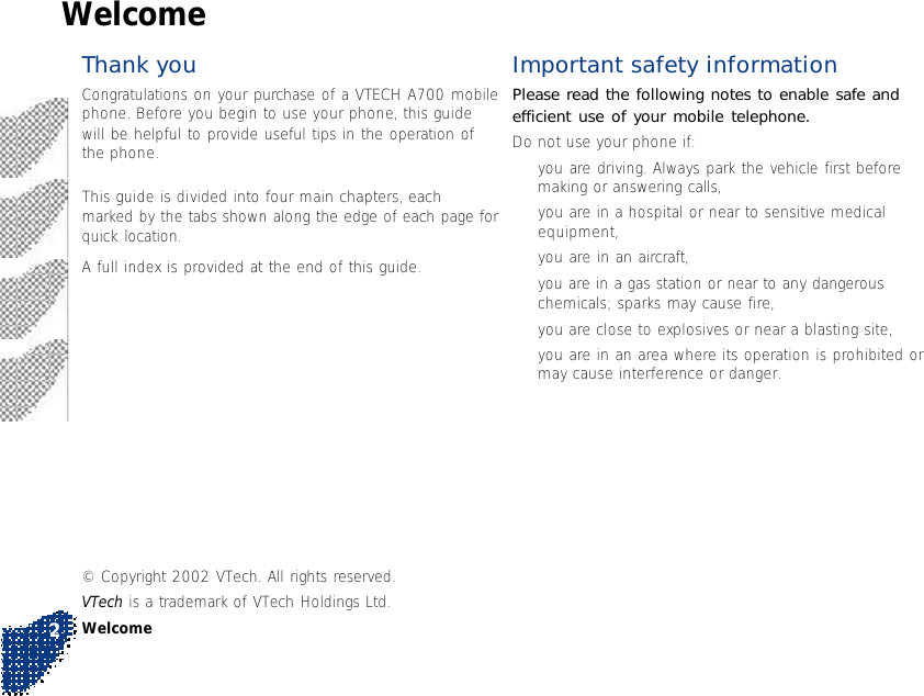 Important safety informationPlease read the following notes to enable safe andefficient use of your mobile telephone.Do not use your phone if:•you are driving. Always park the vehicle first beforemaking or answering calls,•you are in a hospital or near to sensitive medicalequipment,•you are in an aircraft,•you are in a gas station or near to any dangerouschemicals; sparks may cause fire,•you are close to explosives or near a blasting site,•you are in an area where its operation is prohibited ormay cause interference or danger.WelcomeThank youCongratulations on your purchase of a VTECH A700 mobilephone. Before you begin to use your phone, this guidewill be helpful to provide useful tips in the operation ofthe phone.This guide is divided into four main chapters, eachmarked by the tabs shown along the edge of each page forquick location.A full index is provided at the end of this guide.© Copyright 2002 VTech. All rights reserved.VTech is a trademark of VTech Holdings Ltd.Welcome2